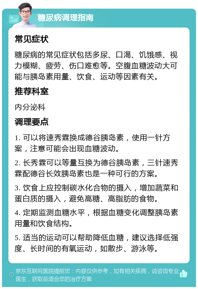 糖尿病调理指南 常见症状 糖尿病的常见症状包括多尿、口渴、饥饿感、视力模糊、疲劳、伤口难愈等。空腹血糖波动大可能与胰岛素用量、饮食、运动等因素有关。 推荐科室 内分泌科 调理要点 1. 可以将速秀霖换成德谷胰岛素，使用一针方案，注意可能会出现血糖波动。 2. 长秀霖可以等量互换为德谷胰岛素，三针速秀霖配德谷长效胰岛素也是一种可行的方案。 3. 饮食上应控制碳水化合物的摄入，增加蔬菜和蛋白质的摄入，避免高糖、高脂肪的食物。 4. 定期监测血糖水平，根据血糖变化调整胰岛素用量和饮食结构。 5. 适当的运动可以帮助降低血糖，建议选择低强度、长时间的有氧运动，如散步、游泳等。