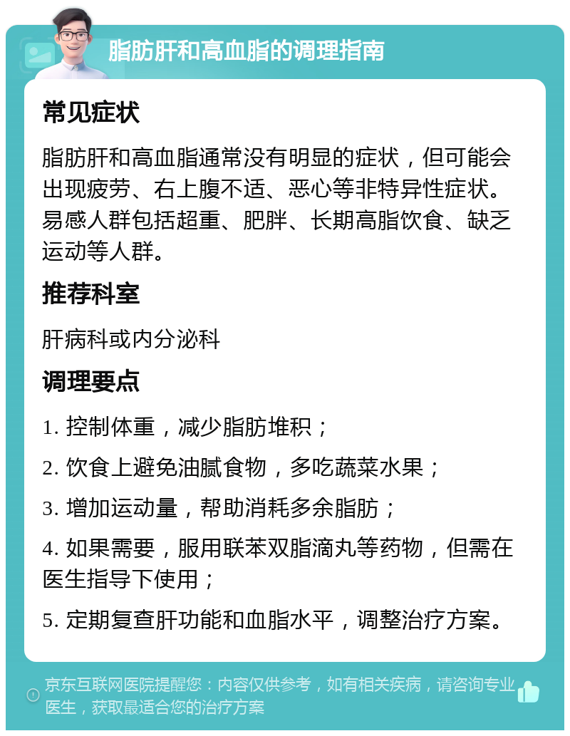 脂肪肝和高血脂的调理指南 常见症状 脂肪肝和高血脂通常没有明显的症状，但可能会出现疲劳、右上腹不适、恶心等非特异性症状。易感人群包括超重、肥胖、长期高脂饮食、缺乏运动等人群。 推荐科室 肝病科或内分泌科 调理要点 1. 控制体重，减少脂肪堆积； 2. 饮食上避免油腻食物，多吃蔬菜水果； 3. 增加运动量，帮助消耗多余脂肪； 4. 如果需要，服用联苯双脂滴丸等药物，但需在医生指导下使用； 5. 定期复查肝功能和血脂水平，调整治疗方案。