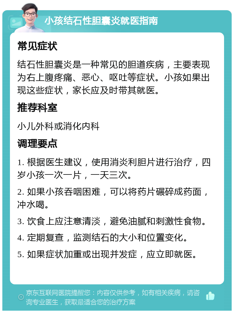 小孩结石性胆囊炎就医指南 常见症状 结石性胆囊炎是一种常见的胆道疾病，主要表现为右上腹疼痛、恶心、呕吐等症状。小孩如果出现这些症状，家长应及时带其就医。 推荐科室 小儿外科或消化内科 调理要点 1. 根据医生建议，使用消炎利胆片进行治疗，四岁小孩一次一片，一天三次。 2. 如果小孩吞咽困难，可以将药片碾碎成药面，冲水喝。 3. 饮食上应注意清淡，避免油腻和刺激性食物。 4. 定期复查，监测结石的大小和位置变化。 5. 如果症状加重或出现并发症，应立即就医。