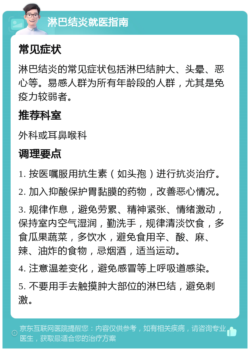 淋巴结炎就医指南 常见症状 淋巴结炎的常见症状包括淋巴结肿大、头晕、恶心等。易感人群为所有年龄段的人群，尤其是免疫力较弱者。 推荐科室 外科或耳鼻喉科 调理要点 1. 按医嘱服用抗生素（如头孢）进行抗炎治疗。 2. 加入抑酸保护胃黏膜的药物，改善恶心情况。 3. 规律作息，避免劳累、精神紧张、情绪激动，保持室内空气湿润，勤洗手，规律清淡饮食，多食瓜果蔬菜，多饮水，避免食用辛、酸、麻、辣、油炸的食物，忌烟酒，适当运动。 4. 注意温差变化，避免感冒等上呼吸道感染。 5. 不要用手去触摸肿大部位的淋巴结，避免刺激。