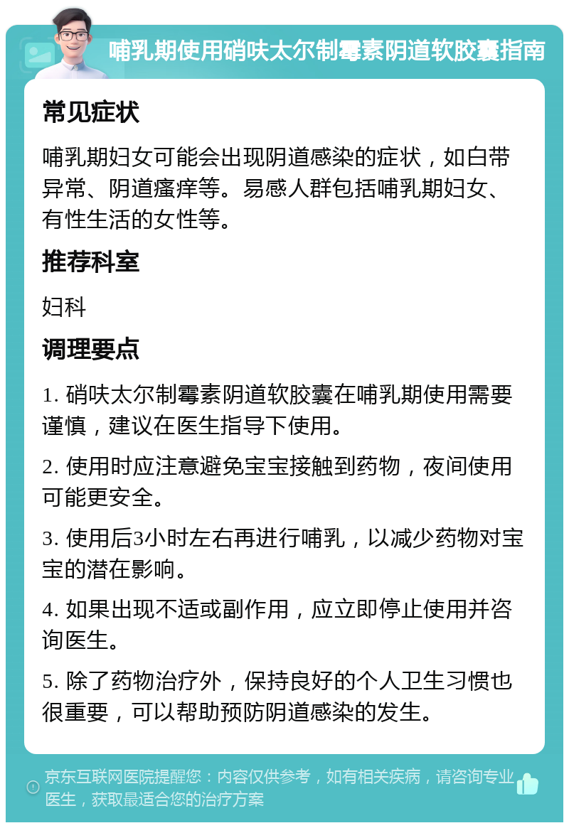 哺乳期使用硝呋太尔制霉素阴道软胶囊指南 常见症状 哺乳期妇女可能会出现阴道感染的症状，如白带异常、阴道瘙痒等。易感人群包括哺乳期妇女、有性生活的女性等。 推荐科室 妇科 调理要点 1. 硝呋太尔制霉素阴道软胶囊在哺乳期使用需要谨慎，建议在医生指导下使用。 2. 使用时应注意避免宝宝接触到药物，夜间使用可能更安全。 3. 使用后3小时左右再进行哺乳，以减少药物对宝宝的潜在影响。 4. 如果出现不适或副作用，应立即停止使用并咨询医生。 5. 除了药物治疗外，保持良好的个人卫生习惯也很重要，可以帮助预防阴道感染的发生。