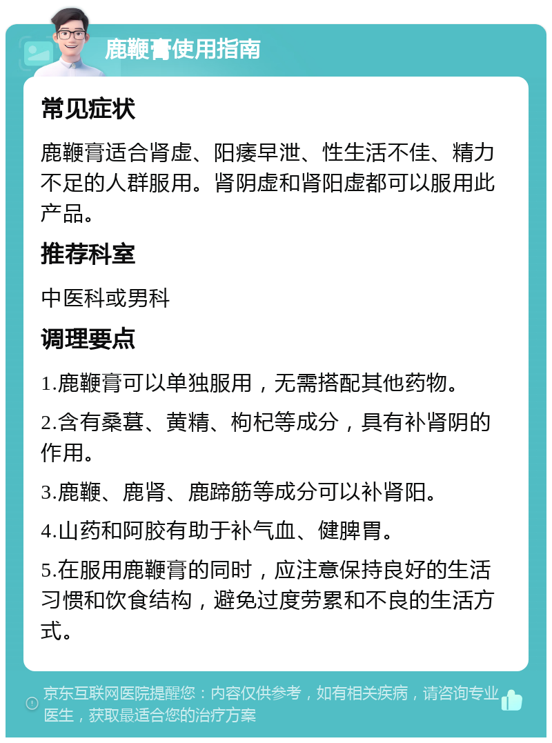 鹿鞭膏使用指南 常见症状 鹿鞭膏适合肾虚、阳痿早泄、性生活不佳、精力不足的人群服用。肾阴虚和肾阳虚都可以服用此产品。 推荐科室 中医科或男科 调理要点 1.鹿鞭膏可以单独服用，无需搭配其他药物。 2.含有桑葚、黄精、枸杞等成分，具有补肾阴的作用。 3.鹿鞭、鹿肾、鹿蹄筋等成分可以补肾阳。 4.山药和阿胶有助于补气血、健脾胃。 5.在服用鹿鞭膏的同时，应注意保持良好的生活习惯和饮食结构，避免过度劳累和不良的生活方式。