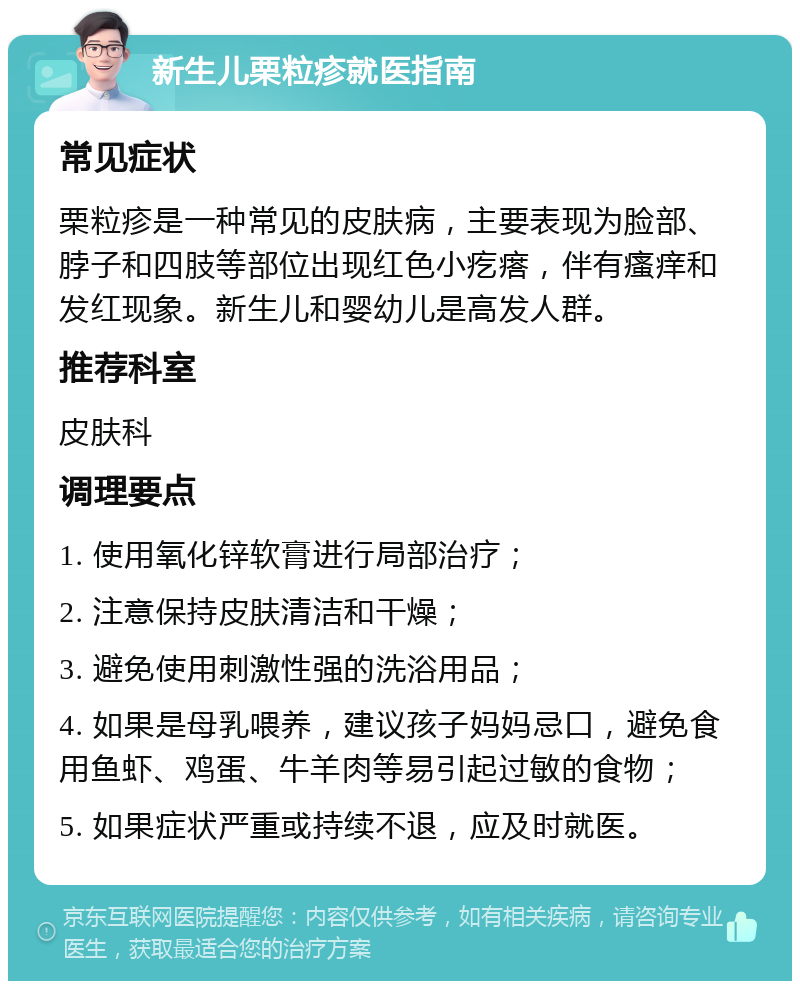 新生儿栗粒疹就医指南 常见症状 栗粒疹是一种常见的皮肤病，主要表现为脸部、脖子和四肢等部位出现红色小疙瘩，伴有瘙痒和发红现象。新生儿和婴幼儿是高发人群。 推荐科室 皮肤科 调理要点 1. 使用氧化锌软膏进行局部治疗； 2. 注意保持皮肤清洁和干燥； 3. 避免使用刺激性强的洗浴用品； 4. 如果是母乳喂养，建议孩子妈妈忌口，避免食用鱼虾、鸡蛋、牛羊肉等易引起过敏的食物； 5. 如果症状严重或持续不退，应及时就医。