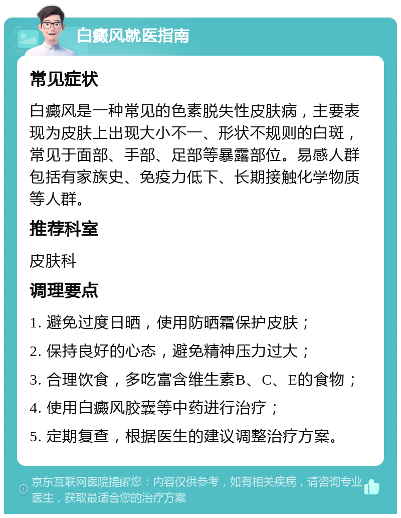 白癜风就医指南 常见症状 白癜风是一种常见的色素脱失性皮肤病，主要表现为皮肤上出现大小不一、形状不规则的白斑，常见于面部、手部、足部等暴露部位。易感人群包括有家族史、免疫力低下、长期接触化学物质等人群。 推荐科室 皮肤科 调理要点 1. 避免过度日晒，使用防晒霜保护皮肤； 2. 保持良好的心态，避免精神压力过大； 3. 合理饮食，多吃富含维生素B、C、E的食物； 4. 使用白癜风胶囊等中药进行治疗； 5. 定期复查，根据医生的建议调整治疗方案。