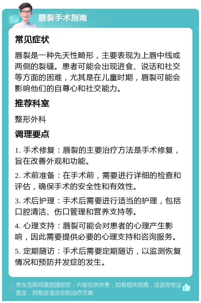 唇裂手术指南 常见症状 唇裂是一种先天性畸形，主要表现为上唇中线或两侧的裂缝。患者可能会出现进食、说话和社交等方面的困难，尤其是在儿童时期，唇裂可能会影响他们的自尊心和社交能力。 推荐科室 整形外科 调理要点 1. 手术修复：唇裂的主要治疗方法是手术修复，旨在改善外观和功能。 2. 术前准备：在手术前，需要进行详细的检查和评估，确保手术的安全性和有效性。 3. 术后护理：手术后需要进行适当的护理，包括口腔清洁、伤口管理和营养支持等。 4. 心理支持：唇裂可能会对患者的心理产生影响，因此需要提供必要的心理支持和咨询服务。 5. 定期随访：手术后需要定期随访，以监测恢复情况和预防并发症的发生。