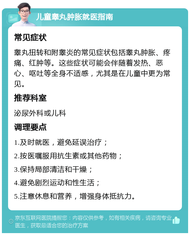 儿童睾丸肿胀就医指南 常见症状 睾丸扭转和附睾炎的常见症状包括睾丸肿胀、疼痛、红肿等。这些症状可能会伴随着发热、恶心、呕吐等全身不适感，尤其是在儿童中更为常见。 推荐科室 泌尿外科或儿科 调理要点 1.及时就医，避免延误治疗； 2.按医嘱服用抗生素或其他药物； 3.保持局部清洁和干燥； 4.避免剧烈运动和性生活； 5.注意休息和营养，增强身体抵抗力。