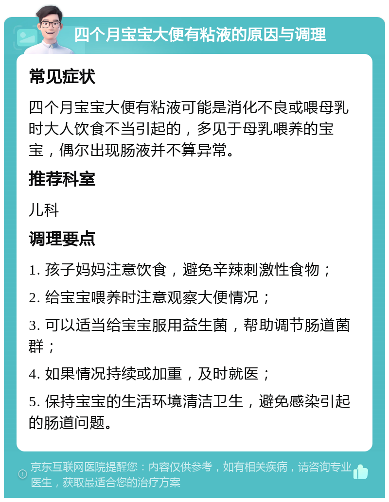 四个月宝宝大便有粘液的原因与调理 常见症状 四个月宝宝大便有粘液可能是消化不良或喂母乳时大人饮食不当引起的，多见于母乳喂养的宝宝，偶尔出现肠液并不算异常。 推荐科室 儿科 调理要点 1. 孩子妈妈注意饮食，避免辛辣刺激性食物； 2. 给宝宝喂养时注意观察大便情况； 3. 可以适当给宝宝服用益生菌，帮助调节肠道菌群； 4. 如果情况持续或加重，及时就医； 5. 保持宝宝的生活环境清洁卫生，避免感染引起的肠道问题。