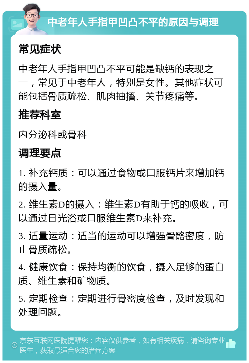 中老年人手指甲凹凸不平的原因与调理 常见症状 中老年人手指甲凹凸不平可能是缺钙的表现之一，常见于中老年人，特别是女性。其他症状可能包括骨质疏松、肌肉抽搐、关节疼痛等。 推荐科室 内分泌科或骨科 调理要点 1. 补充钙质：可以通过食物或口服钙片来增加钙的摄入量。 2. 维生素D的摄入：维生素D有助于钙的吸收，可以通过日光浴或口服维生素D来补充。 3. 适量运动：适当的运动可以增强骨骼密度，防止骨质疏松。 4. 健康饮食：保持均衡的饮食，摄入足够的蛋白质、维生素和矿物质。 5. 定期检查：定期进行骨密度检查，及时发现和处理问题。