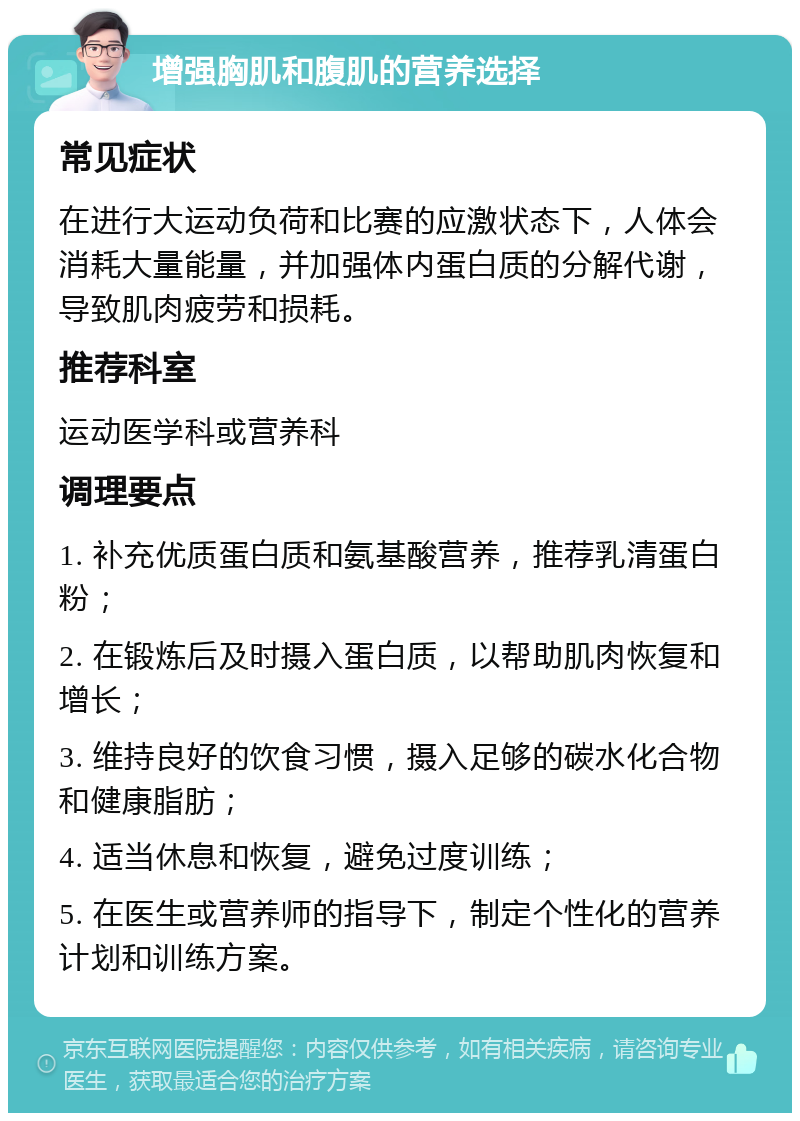 增强胸肌和腹肌的营养选择 常见症状 在进行大运动负荷和比赛的应激状态下，人体会消耗大量能量，并加强体内蛋白质的分解代谢，导致肌肉疲劳和损耗。 推荐科室 运动医学科或营养科 调理要点 1. 补充优质蛋白质和氨基酸营养，推荐乳清蛋白粉； 2. 在锻炼后及时摄入蛋白质，以帮助肌肉恢复和增长； 3. 维持良好的饮食习惯，摄入足够的碳水化合物和健康脂肪； 4. 适当休息和恢复，避免过度训练； 5. 在医生或营养师的指导下，制定个性化的营养计划和训练方案。