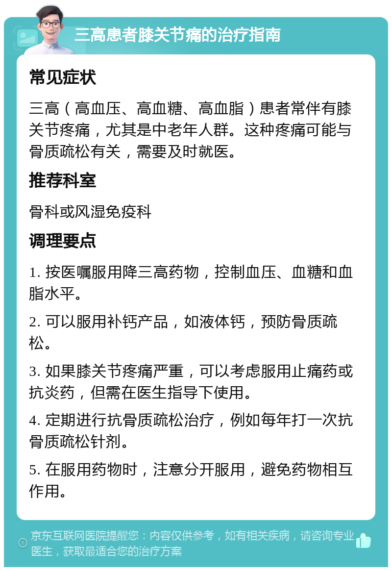 三高患者膝关节痛的治疗指南 常见症状 三高（高血压、高血糖、高血脂）患者常伴有膝关节疼痛，尤其是中老年人群。这种疼痛可能与骨质疏松有关，需要及时就医。 推荐科室 骨科或风湿免疫科 调理要点 1. 按医嘱服用降三高药物，控制血压、血糖和血脂水平。 2. 可以服用补钙产品，如液体钙，预防骨质疏松。 3. 如果膝关节疼痛严重，可以考虑服用止痛药或抗炎药，但需在医生指导下使用。 4. 定期进行抗骨质疏松治疗，例如每年打一次抗骨质疏松针剂。 5. 在服用药物时，注意分开服用，避免药物相互作用。