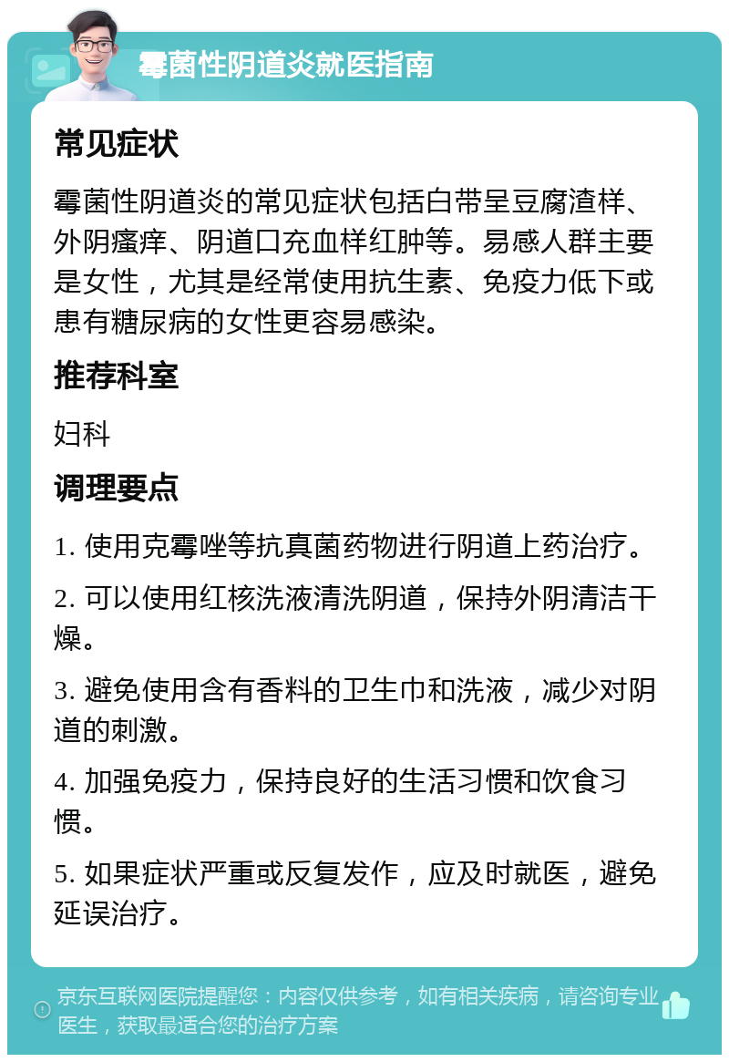 霉菌性阴道炎就医指南 常见症状 霉菌性阴道炎的常见症状包括白带呈豆腐渣样、外阴瘙痒、阴道口充血样红肿等。易感人群主要是女性，尤其是经常使用抗生素、免疫力低下或患有糖尿病的女性更容易感染。 推荐科室 妇科 调理要点 1. 使用克霉唑等抗真菌药物进行阴道上药治疗。 2. 可以使用红核洗液清洗阴道，保持外阴清洁干燥。 3. 避免使用含有香料的卫生巾和洗液，减少对阴道的刺激。 4. 加强免疫力，保持良好的生活习惯和饮食习惯。 5. 如果症状严重或反复发作，应及时就医，避免延误治疗。