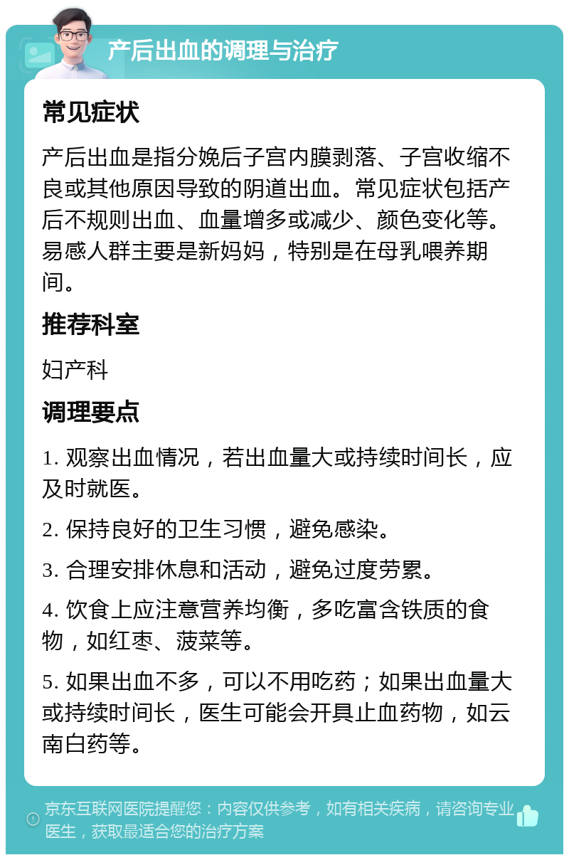 产后出血的调理与治疗 常见症状 产后出血是指分娩后子宫内膜剥落、子宫收缩不良或其他原因导致的阴道出血。常见症状包括产后不规则出血、血量增多或减少、颜色变化等。易感人群主要是新妈妈，特别是在母乳喂养期间。 推荐科室 妇产科 调理要点 1. 观察出血情况，若出血量大或持续时间长，应及时就医。 2. 保持良好的卫生习惯，避免感染。 3. 合理安排休息和活动，避免过度劳累。 4. 饮食上应注意营养均衡，多吃富含铁质的食物，如红枣、菠菜等。 5. 如果出血不多，可以不用吃药；如果出血量大或持续时间长，医生可能会开具止血药物，如云南白药等。