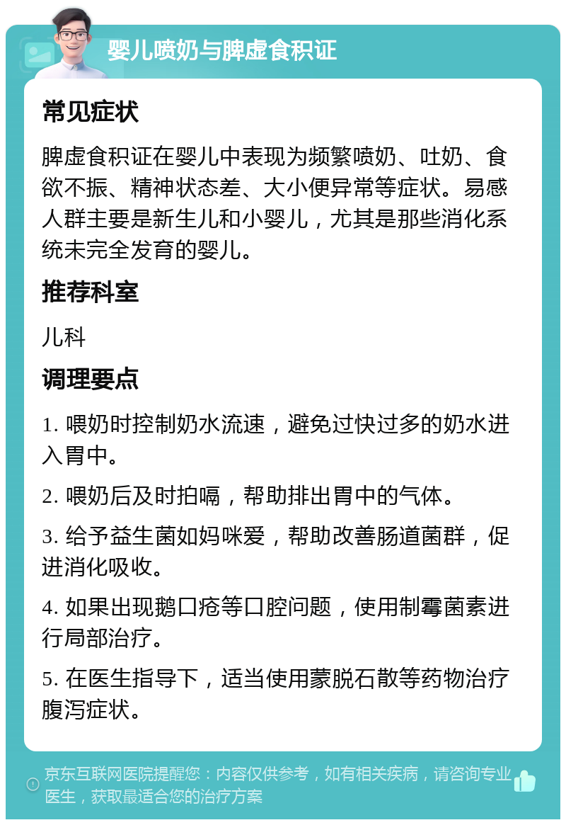 婴儿喷奶与脾虚食积证 常见症状 脾虚食积证在婴儿中表现为频繁喷奶、吐奶、食欲不振、精神状态差、大小便异常等症状。易感人群主要是新生儿和小婴儿，尤其是那些消化系统未完全发育的婴儿。 推荐科室 儿科 调理要点 1. 喂奶时控制奶水流速，避免过快过多的奶水进入胃中。 2. 喂奶后及时拍嗝，帮助排出胃中的气体。 3. 给予益生菌如妈咪爱，帮助改善肠道菌群，促进消化吸收。 4. 如果出现鹅口疮等口腔问题，使用制霉菌素进行局部治疗。 5. 在医生指导下，适当使用蒙脱石散等药物治疗腹泻症状。