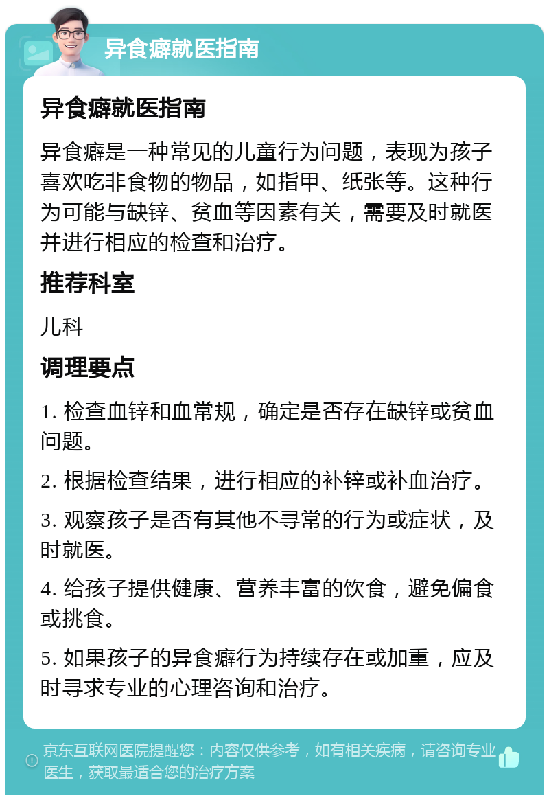 异食癖就医指南 异食癖就医指南 异食癖是一种常见的儿童行为问题，表现为孩子喜欢吃非食物的物品，如指甲、纸张等。这种行为可能与缺锌、贫血等因素有关，需要及时就医并进行相应的检查和治疗。 推荐科室 儿科 调理要点 1. 检查血锌和血常规，确定是否存在缺锌或贫血问题。 2. 根据检查结果，进行相应的补锌或补血治疗。 3. 观察孩子是否有其他不寻常的行为或症状，及时就医。 4. 给孩子提供健康、营养丰富的饮食，避免偏食或挑食。 5. 如果孩子的异食癖行为持续存在或加重，应及时寻求专业的心理咨询和治疗。