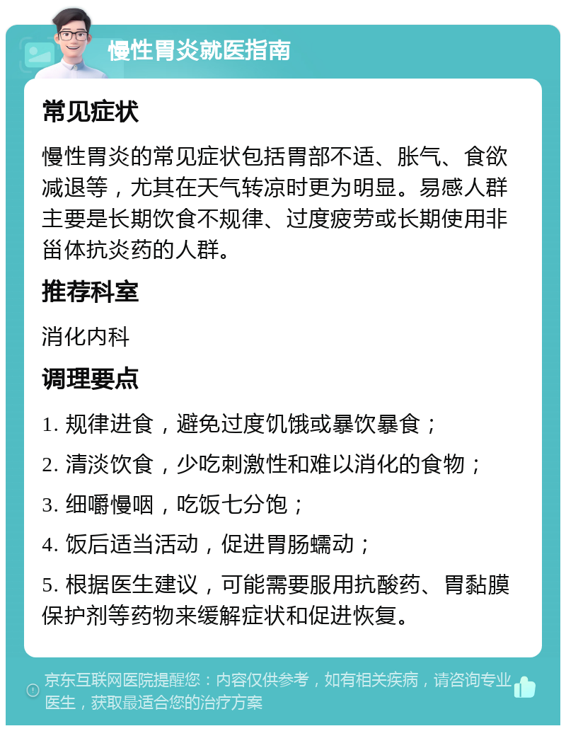 慢性胃炎就医指南 常见症状 慢性胃炎的常见症状包括胃部不适、胀气、食欲减退等，尤其在天气转凉时更为明显。易感人群主要是长期饮食不规律、过度疲劳或长期使用非甾体抗炎药的人群。 推荐科室 消化内科 调理要点 1. 规律进食，避免过度饥饿或暴饮暴食； 2. 清淡饮食，少吃刺激性和难以消化的食物； 3. 细嚼慢咽，吃饭七分饱； 4. 饭后适当活动，促进胃肠蠕动； 5. 根据医生建议，可能需要服用抗酸药、胃黏膜保护剂等药物来缓解症状和促进恢复。