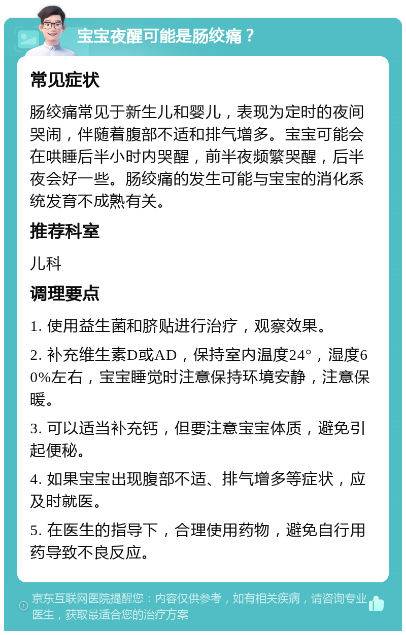 宝宝夜醒可能是肠绞痛？ 常见症状 肠绞痛常见于新生儿和婴儿，表现为定时的夜间哭闹，伴随着腹部不适和排气增多。宝宝可能会在哄睡后半小时内哭醒，前半夜频繁哭醒，后半夜会好一些。肠绞痛的发生可能与宝宝的消化系统发育不成熟有关。 推荐科室 儿科 调理要点 1. 使用益生菌和脐贴进行治疗，观察效果。 2. 补充维生素D或AD，保持室内温度24°，湿度60%左右，宝宝睡觉时注意保持环境安静，注意保暖。 3. 可以适当补充钙，但要注意宝宝体质，避免引起便秘。 4. 如果宝宝出现腹部不适、排气增多等症状，应及时就医。 5. 在医生的指导下，合理使用药物，避免自行用药导致不良反应。