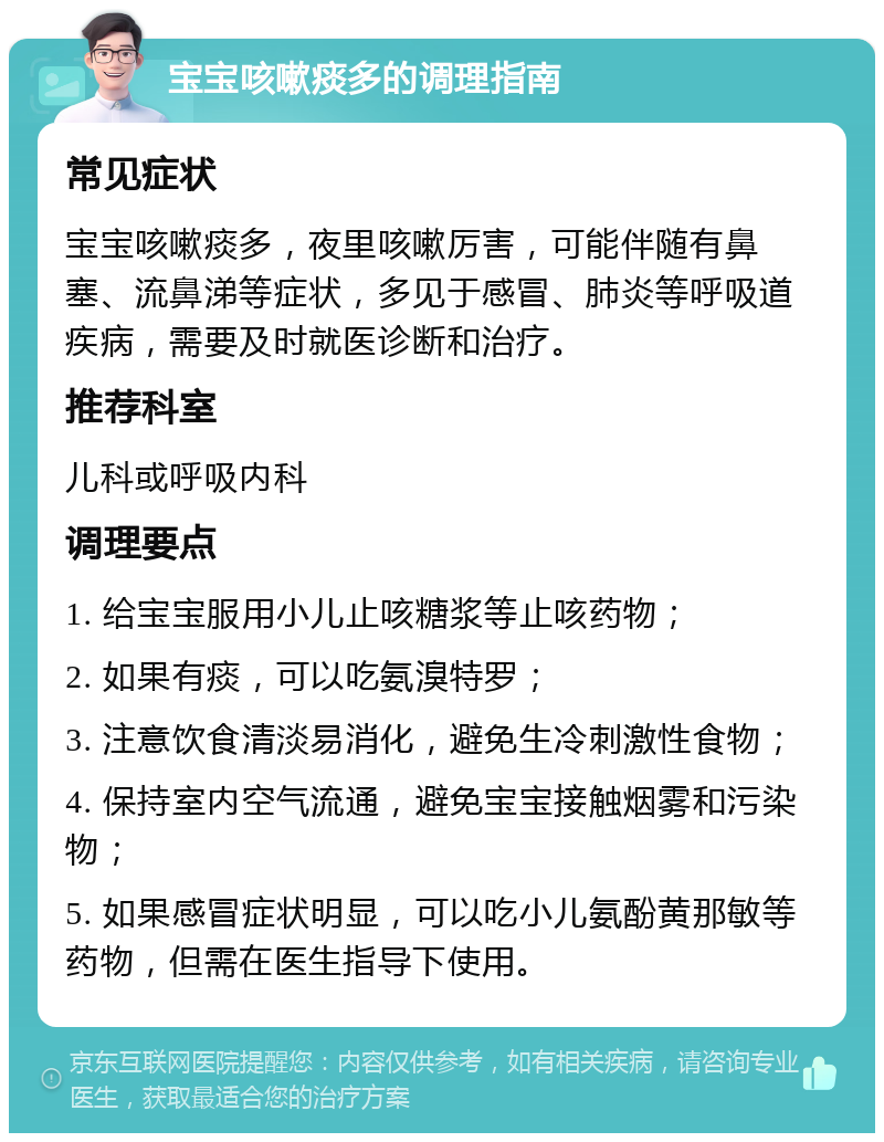 宝宝咳嗽痰多的调理指南 常见症状 宝宝咳嗽痰多，夜里咳嗽厉害，可能伴随有鼻塞、流鼻涕等症状，多见于感冒、肺炎等呼吸道疾病，需要及时就医诊断和治疗。 推荐科室 儿科或呼吸内科 调理要点 1. 给宝宝服用小儿止咳糖浆等止咳药物； 2. 如果有痰，可以吃氨溴特罗； 3. 注意饮食清淡易消化，避免生冷刺激性食物； 4. 保持室内空气流通，避免宝宝接触烟雾和污染物； 5. 如果感冒症状明显，可以吃小儿氨酚黄那敏等药物，但需在医生指导下使用。