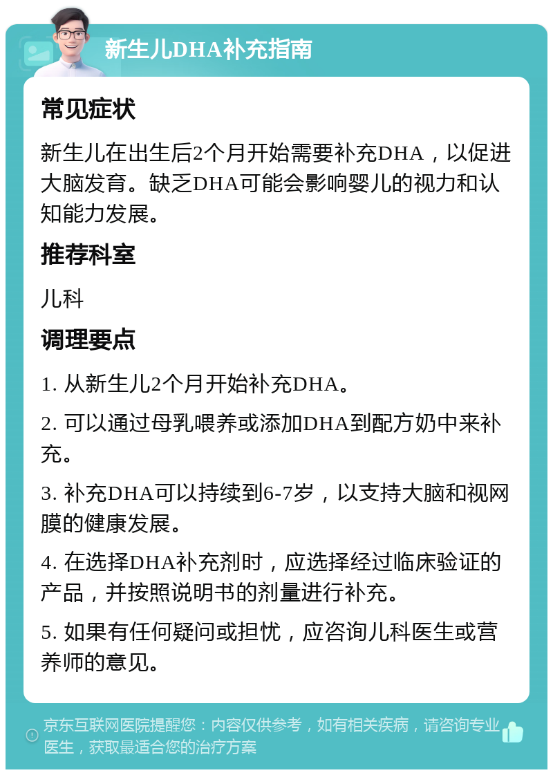 新生儿DHA补充指南 常见症状 新生儿在出生后2个月开始需要补充DHA，以促进大脑发育。缺乏DHA可能会影响婴儿的视力和认知能力发展。 推荐科室 儿科 调理要点 1. 从新生儿2个月开始补充DHA。 2. 可以通过母乳喂养或添加DHA到配方奶中来补充。 3. 补充DHA可以持续到6-7岁，以支持大脑和视网膜的健康发展。 4. 在选择DHA补充剂时，应选择经过临床验证的产品，并按照说明书的剂量进行补充。 5. 如果有任何疑问或担忧，应咨询儿科医生或营养师的意见。