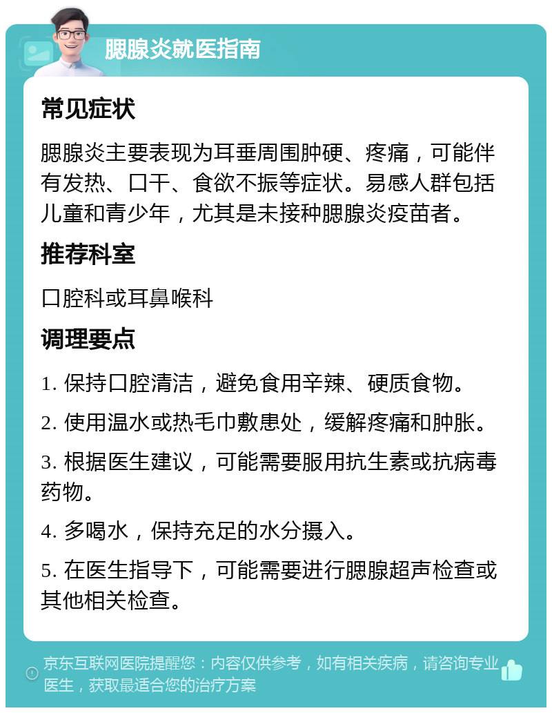 腮腺炎就医指南 常见症状 腮腺炎主要表现为耳垂周围肿硬、疼痛，可能伴有发热、口干、食欲不振等症状。易感人群包括儿童和青少年，尤其是未接种腮腺炎疫苗者。 推荐科室 口腔科或耳鼻喉科 调理要点 1. 保持口腔清洁，避免食用辛辣、硬质食物。 2. 使用温水或热毛巾敷患处，缓解疼痛和肿胀。 3. 根据医生建议，可能需要服用抗生素或抗病毒药物。 4. 多喝水，保持充足的水分摄入。 5. 在医生指导下，可能需要进行腮腺超声检查或其他相关检查。