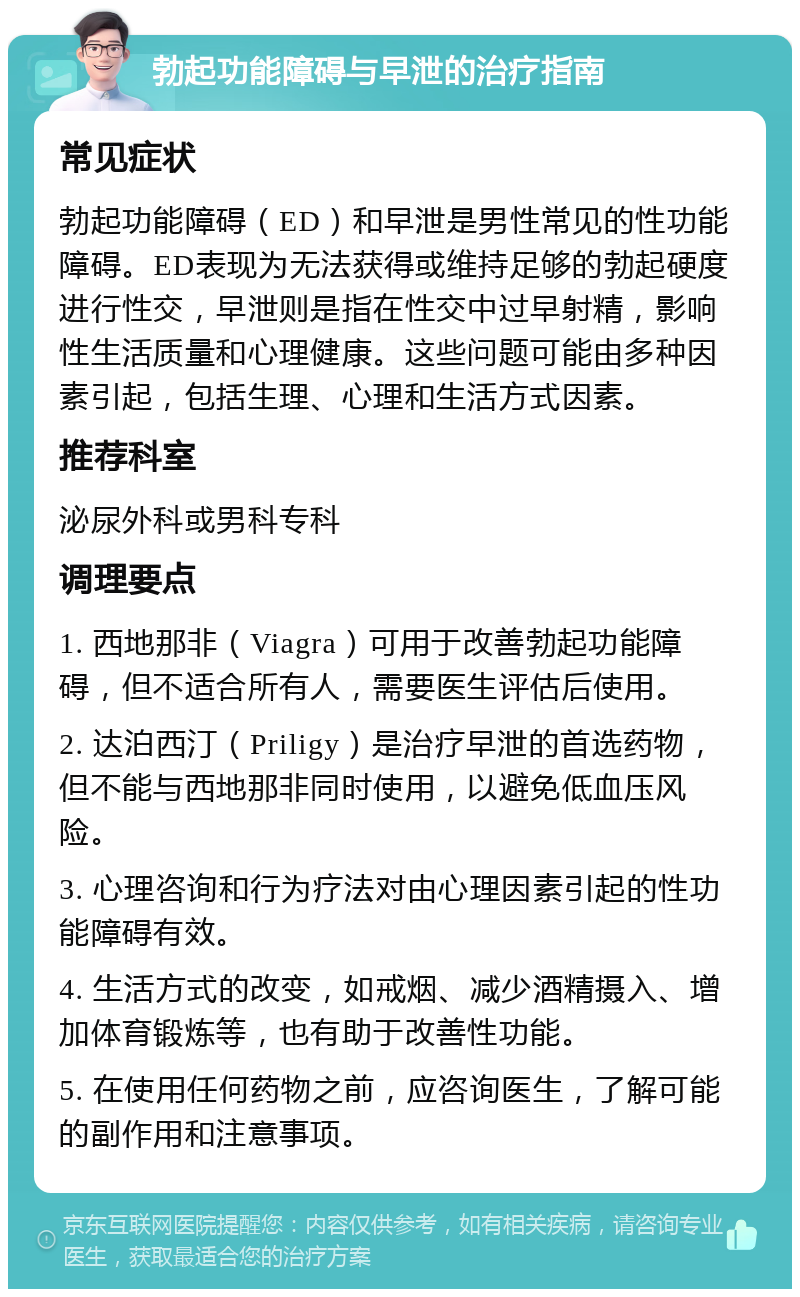 勃起功能障碍与早泄的治疗指南 常见症状 勃起功能障碍（ED）和早泄是男性常见的性功能障碍。ED表现为无法获得或维持足够的勃起硬度进行性交，早泄则是指在性交中过早射精，影响性生活质量和心理健康。这些问题可能由多种因素引起，包括生理、心理和生活方式因素。 推荐科室 泌尿外科或男科专科 调理要点 1. 西地那非（Viagra）可用于改善勃起功能障碍，但不适合所有人，需要医生评估后使用。 2. 达泊西汀（Priligy）是治疗早泄的首选药物，但不能与西地那非同时使用，以避免低血压风险。 3. 心理咨询和行为疗法对由心理因素引起的性功能障碍有效。 4. 生活方式的改变，如戒烟、减少酒精摄入、增加体育锻炼等，也有助于改善性功能。 5. 在使用任何药物之前，应咨询医生，了解可能的副作用和注意事项。