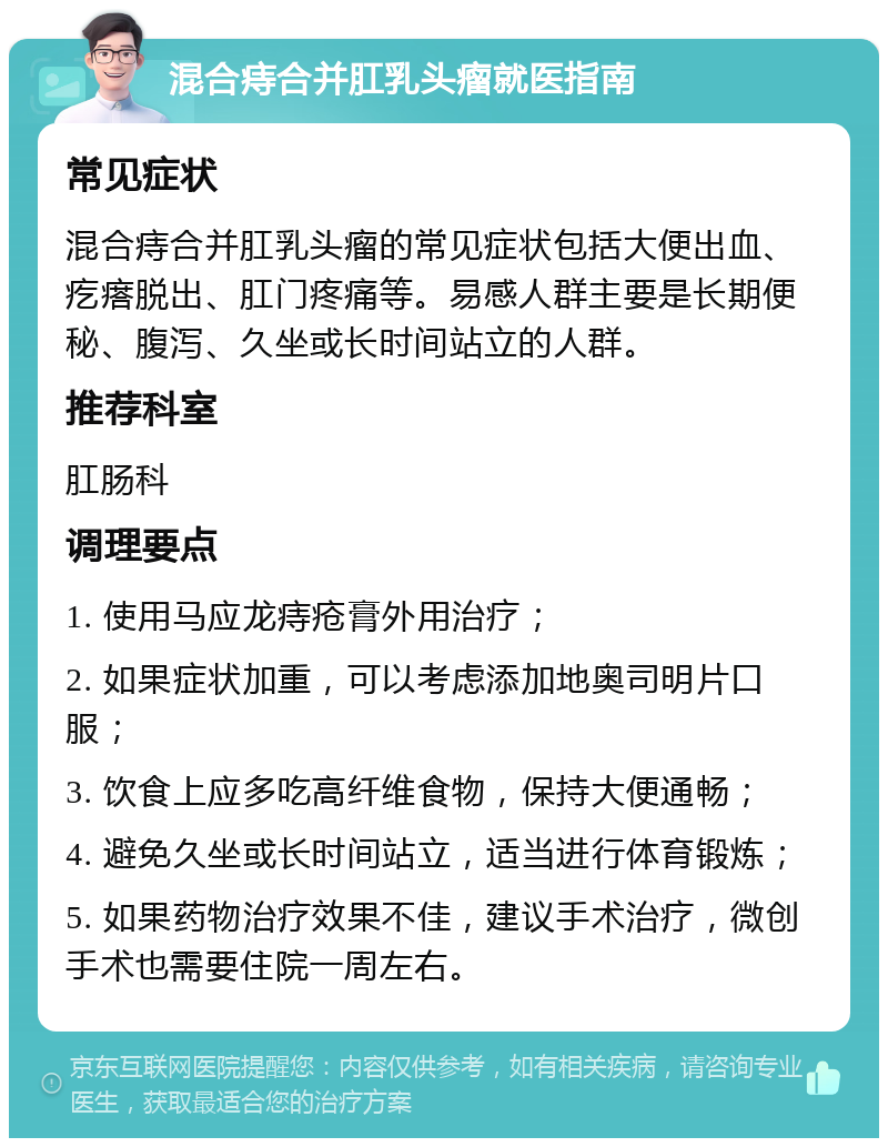 混合痔合并肛乳头瘤就医指南 常见症状 混合痔合并肛乳头瘤的常见症状包括大便出血、疙瘩脱出、肛门疼痛等。易感人群主要是长期便秘、腹泻、久坐或长时间站立的人群。 推荐科室 肛肠科 调理要点 1. 使用马应龙痔疮膏外用治疗； 2. 如果症状加重，可以考虑添加地奥司明片口服； 3. 饮食上应多吃高纤维食物，保持大便通畅； 4. 避免久坐或长时间站立，适当进行体育锻炼； 5. 如果药物治疗效果不佳，建议手术治疗，微创手术也需要住院一周左右。