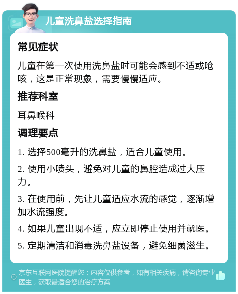 儿童洗鼻盐选择指南 常见症状 儿童在第一次使用洗鼻盐时可能会感到不适或呛咳，这是正常现象，需要慢慢适应。 推荐科室 耳鼻喉科 调理要点 1. 选择500毫升的洗鼻盐，适合儿童使用。 2. 使用小喷头，避免对儿童的鼻腔造成过大压力。 3. 在使用前，先让儿童适应水流的感觉，逐渐增加水流强度。 4. 如果儿童出现不适，应立即停止使用并就医。 5. 定期清洁和消毒洗鼻盐设备，避免细菌滋生。