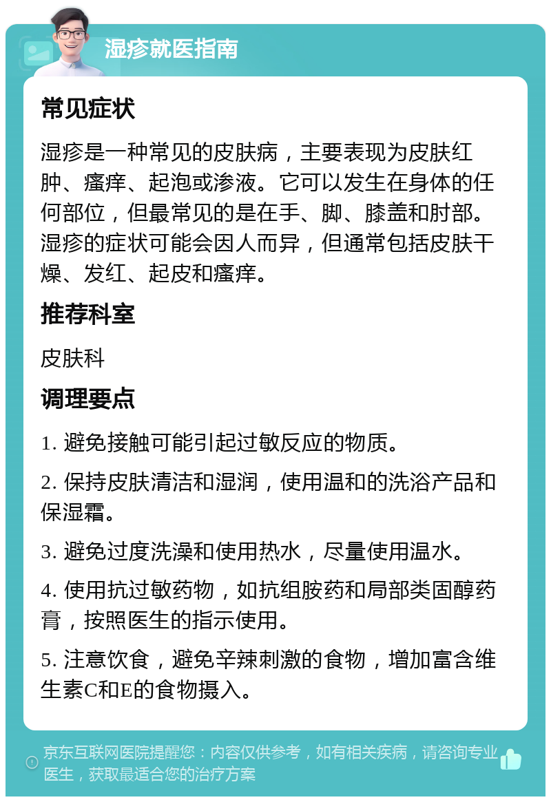 湿疹就医指南 常见症状 湿疹是一种常见的皮肤病，主要表现为皮肤红肿、瘙痒、起泡或渗液。它可以发生在身体的任何部位，但最常见的是在手、脚、膝盖和肘部。湿疹的症状可能会因人而异，但通常包括皮肤干燥、发红、起皮和瘙痒。 推荐科室 皮肤科 调理要点 1. 避免接触可能引起过敏反应的物质。 2. 保持皮肤清洁和湿润，使用温和的洗浴产品和保湿霜。 3. 避免过度洗澡和使用热水，尽量使用温水。 4. 使用抗过敏药物，如抗组胺药和局部类固醇药膏，按照医生的指示使用。 5. 注意饮食，避免辛辣刺激的食物，增加富含维生素C和E的食物摄入。