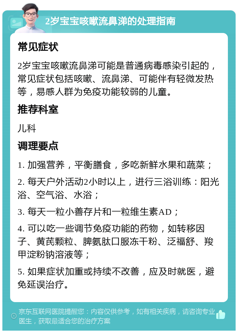 2岁宝宝咳嗽流鼻涕的处理指南 常见症状 2岁宝宝咳嗽流鼻涕可能是普通病毒感染引起的，常见症状包括咳嗽、流鼻涕、可能伴有轻微发热等，易感人群为免疫功能较弱的儿童。 推荐科室 儿科 调理要点 1. 加强营养，平衡膳食，多吃新鲜水果和蔬菜； 2. 每天户外活动2小时以上，进行三浴训练：阳光浴、空气浴、水浴； 3. 每天一粒小善存片和一粒维生素AD； 4. 可以吃一些调节免疫功能的药物，如转移因子、黄芪颗粒、脾氨肽口服冻干粉、泛福舒、羧甲淀粉钠溶液等； 5. 如果症状加重或持续不改善，应及时就医，避免延误治疗。