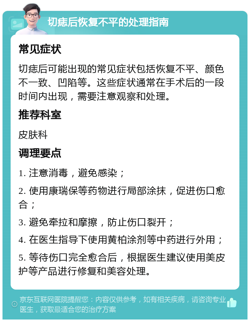 切痣后恢复不平的处理指南 常见症状 切痣后可能出现的常见症状包括恢复不平、颜色不一致、凹陷等。这些症状通常在手术后的一段时间内出现，需要注意观察和处理。 推荐科室 皮肤科 调理要点 1. 注意消毒，避免感染； 2. 使用康瑞保等药物进行局部涂抹，促进伤口愈合； 3. 避免牵拉和摩擦，防止伤口裂开； 4. 在医生指导下使用黄柏涂剂等中药进行外用； 5. 等待伤口完全愈合后，根据医生建议使用美皮护等产品进行修复和美容处理。