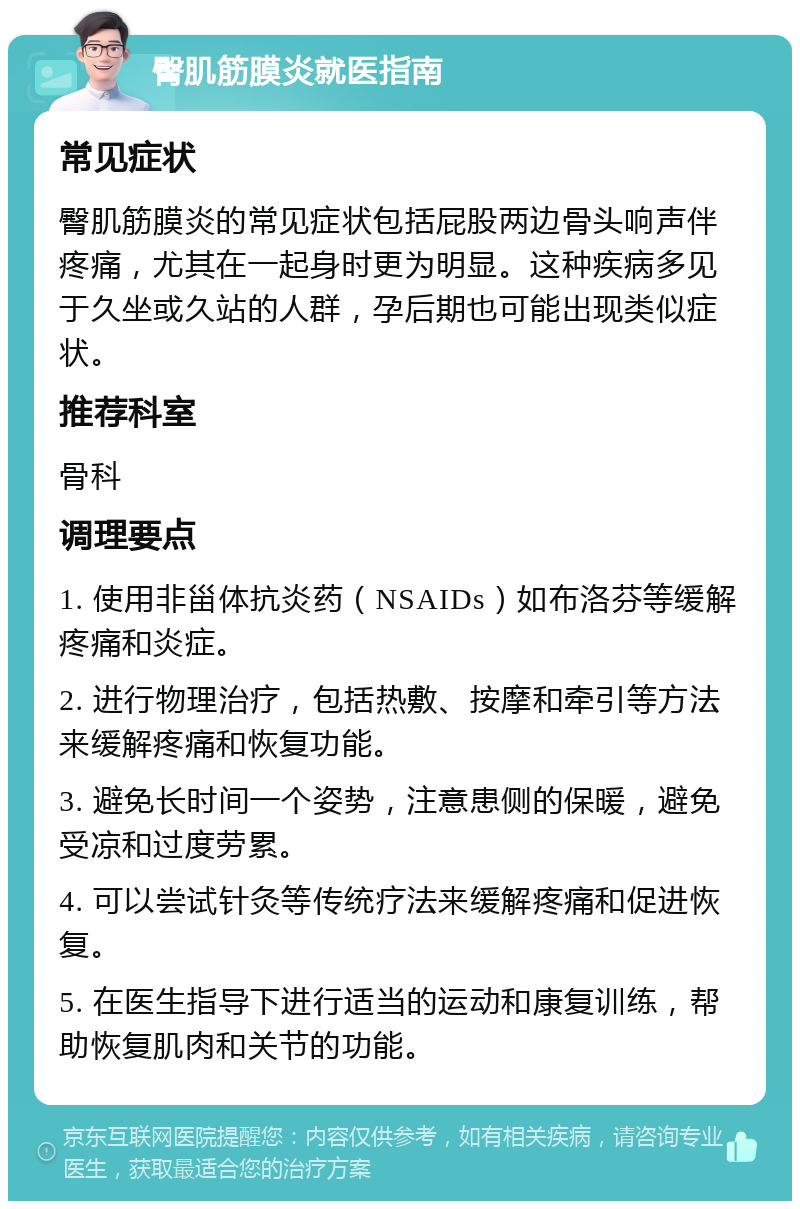 臀肌筋膜炎就医指南 常见症状 臀肌筋膜炎的常见症状包括屁股两边骨头响声伴疼痛，尤其在一起身时更为明显。这种疾病多见于久坐或久站的人群，孕后期也可能出现类似症状。 推荐科室 骨科 调理要点 1. 使用非甾体抗炎药（NSAIDs）如布洛芬等缓解疼痛和炎症。 2. 进行物理治疗，包括热敷、按摩和牵引等方法来缓解疼痛和恢复功能。 3. 避免长时间一个姿势，注意患侧的保暖，避免受凉和过度劳累。 4. 可以尝试针灸等传统疗法来缓解疼痛和促进恢复。 5. 在医生指导下进行适当的运动和康复训练，帮助恢复肌肉和关节的功能。