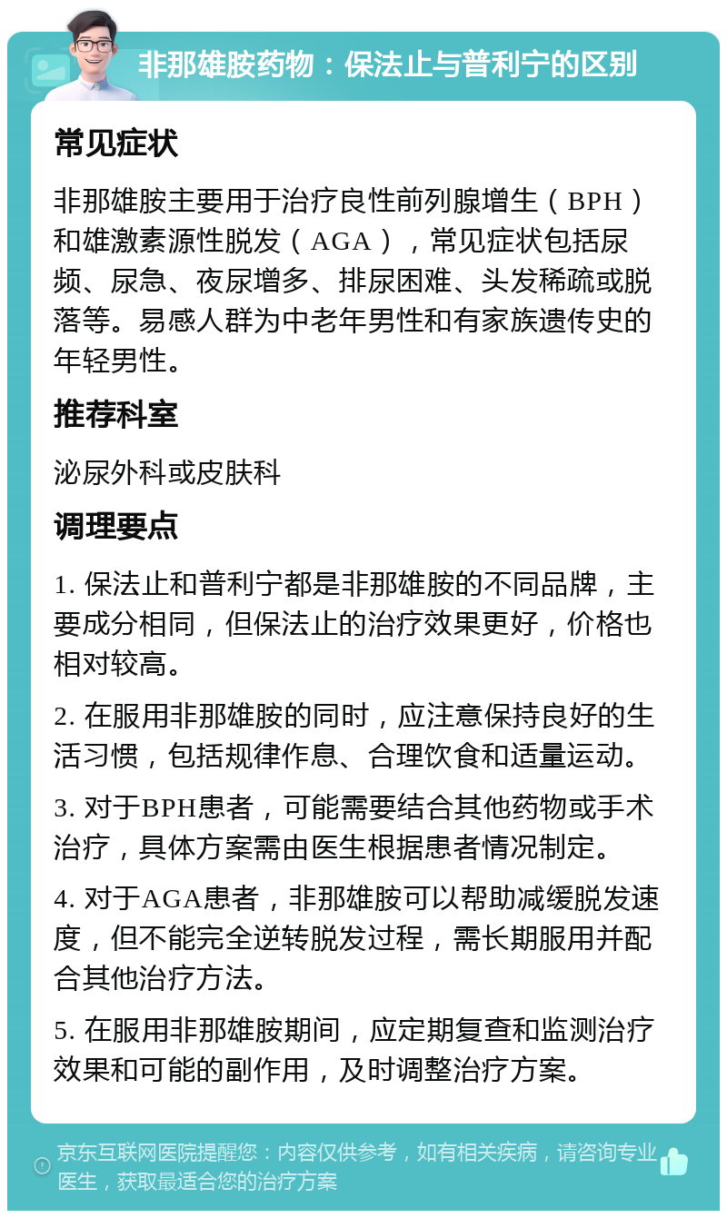 非那雄胺药物：保法止与普利宁的区别 常见症状 非那雄胺主要用于治疗良性前列腺增生（BPH）和雄激素源性脱发（AGA），常见症状包括尿频、尿急、夜尿增多、排尿困难、头发稀疏或脱落等。易感人群为中老年男性和有家族遗传史的年轻男性。 推荐科室 泌尿外科或皮肤科 调理要点 1. 保法止和普利宁都是非那雄胺的不同品牌，主要成分相同，但保法止的治疗效果更好，价格也相对较高。 2. 在服用非那雄胺的同时，应注意保持良好的生活习惯，包括规律作息、合理饮食和适量运动。 3. 对于BPH患者，可能需要结合其他药物或手术治疗，具体方案需由医生根据患者情况制定。 4. 对于AGA患者，非那雄胺可以帮助减缓脱发速度，但不能完全逆转脱发过程，需长期服用并配合其他治疗方法。 5. 在服用非那雄胺期间，应定期复查和监测治疗效果和可能的副作用，及时调整治疗方案。