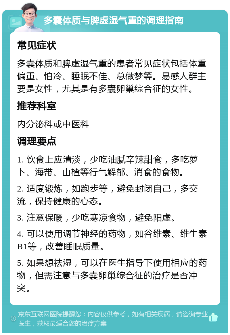 多囊体质与脾虚湿气重的调理指南 常见症状 多囊体质和脾虚湿气重的患者常见症状包括体重偏重、怕冷、睡眠不佳、总做梦等。易感人群主要是女性，尤其是有多囊卵巢综合征的女性。 推荐科室 内分泌科或中医科 调理要点 1. 饮食上应清淡，少吃油腻辛辣甜食，多吃萝卜、海带、山楂等行气解郁、消食的食物。 2. 适度锻炼，如跑步等，避免封闭自己，多交流，保持健康的心态。 3. 注意保暖，少吃寒凉食物，避免阳虚。 4. 可以使用调节神经的药物，如谷维素、维生素B1等，改善睡眠质量。 5. 如果想祛湿，可以在医生指导下使用相应的药物，但需注意与多囊卵巢综合征的治疗是否冲突。