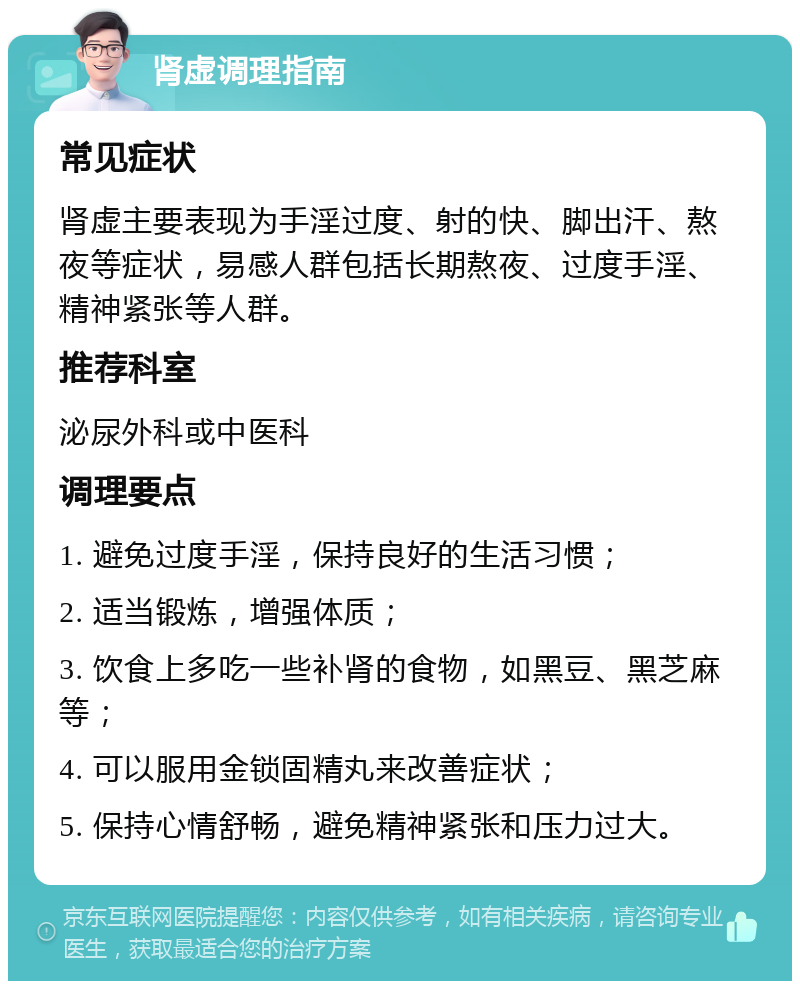 肾虚调理指南 常见症状 肾虚主要表现为手淫过度、射的快、脚出汗、熬夜等症状，易感人群包括长期熬夜、过度手淫、精神紧张等人群。 推荐科室 泌尿外科或中医科 调理要点 1. 避免过度手淫，保持良好的生活习惯； 2. 适当锻炼，增强体质； 3. 饮食上多吃一些补肾的食物，如黑豆、黑芝麻等； 4. 可以服用金锁固精丸来改善症状； 5. 保持心情舒畅，避免精神紧张和压力过大。