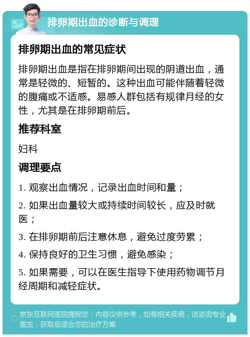 排卵期出血的诊断与调理 排卵期出血的常见症状 排卵期出血是指在排卵期间出现的阴道出血，通常是轻微的、短暂的。这种出血可能伴随着轻微的腹痛或不适感。易感人群包括有规律月经的女性，尤其是在排卵期前后。 推荐科室 妇科 调理要点 1. 观察出血情况，记录出血时间和量； 2. 如果出血量较大或持续时间较长，应及时就医； 3. 在排卵期前后注意休息，避免过度劳累； 4. 保持良好的卫生习惯，避免感染； 5. 如果需要，可以在医生指导下使用药物调节月经周期和减轻症状。