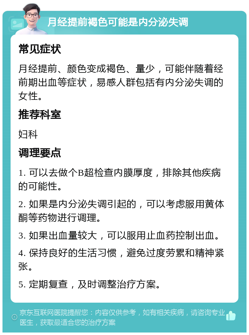 月经提前褐色可能是内分泌失调 常见症状 月经提前、颜色变成褐色、量少，可能伴随着经前期出血等症状，易感人群包括有内分泌失调的女性。 推荐科室 妇科 调理要点 1. 可以去做个B超检查内膜厚度，排除其他疾病的可能性。 2. 如果是内分泌失调引起的，可以考虑服用黄体酮等药物进行调理。 3. 如果出血量较大，可以服用止血药控制出血。 4. 保持良好的生活习惯，避免过度劳累和精神紧张。 5. 定期复查，及时调整治疗方案。