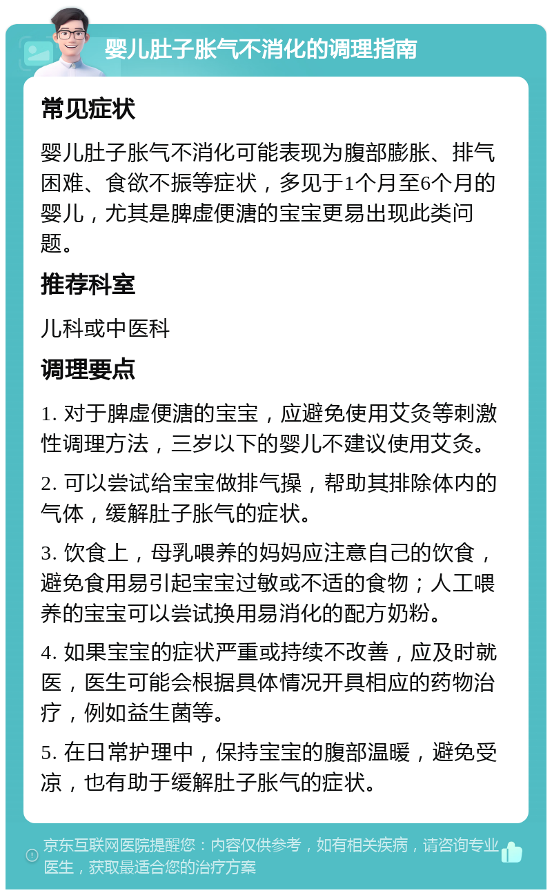 婴儿肚子胀气不消化的调理指南 常见症状 婴儿肚子胀气不消化可能表现为腹部膨胀、排气困难、食欲不振等症状，多见于1个月至6个月的婴儿，尤其是脾虚便溏的宝宝更易出现此类问题。 推荐科室 儿科或中医科 调理要点 1. 对于脾虚便溏的宝宝，应避免使用艾灸等刺激性调理方法，三岁以下的婴儿不建议使用艾灸。 2. 可以尝试给宝宝做排气操，帮助其排除体内的气体，缓解肚子胀气的症状。 3. 饮食上，母乳喂养的妈妈应注意自己的饮食，避免食用易引起宝宝过敏或不适的食物；人工喂养的宝宝可以尝试换用易消化的配方奶粉。 4. 如果宝宝的症状严重或持续不改善，应及时就医，医生可能会根据具体情况开具相应的药物治疗，例如益生菌等。 5. 在日常护理中，保持宝宝的腹部温暖，避免受凉，也有助于缓解肚子胀气的症状。