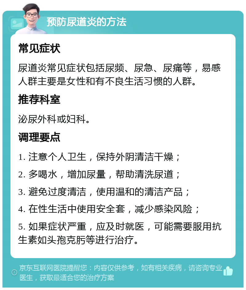 预防尿道炎的方法 常见症状 尿道炎常见症状包括尿频、尿急、尿痛等，易感人群主要是女性和有不良生活习惯的人群。 推荐科室 泌尿外科或妇科。 调理要点 1. 注意个人卫生，保持外阴清洁干燥； 2. 多喝水，增加尿量，帮助清洗尿道； 3. 避免过度清洁，使用温和的清洁产品； 4. 在性生活中使用安全套，减少感染风险； 5. 如果症状严重，应及时就医，可能需要服用抗生素如头孢克肟等进行治疗。