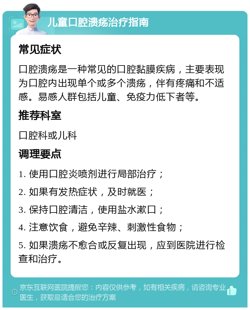 儿童口腔溃疡治疗指南 常见症状 口腔溃疡是一种常见的口腔黏膜疾病，主要表现为口腔内出现单个或多个溃疡，伴有疼痛和不适感。易感人群包括儿童、免疫力低下者等。 推荐科室 口腔科或儿科 调理要点 1. 使用口腔炎喷剂进行局部治疗； 2. 如果有发热症状，及时就医； 3. 保持口腔清洁，使用盐水漱口； 4. 注意饮食，避免辛辣、刺激性食物； 5. 如果溃疡不愈合或反复出现，应到医院进行检查和治疗。