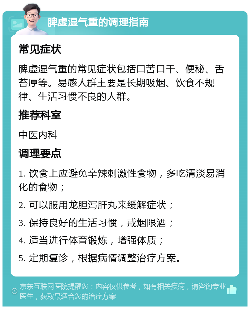 脾虚湿气重的调理指南 常见症状 脾虚湿气重的常见症状包括口苦口干、便秘、舌苔厚等。易感人群主要是长期吸烟、饮食不规律、生活习惯不良的人群。 推荐科室 中医内科 调理要点 1. 饮食上应避免辛辣刺激性食物，多吃清淡易消化的食物； 2. 可以服用龙胆泻肝丸来缓解症状； 3. 保持良好的生活习惯，戒烟限酒； 4. 适当进行体育锻炼，增强体质； 5. 定期复诊，根据病情调整治疗方案。