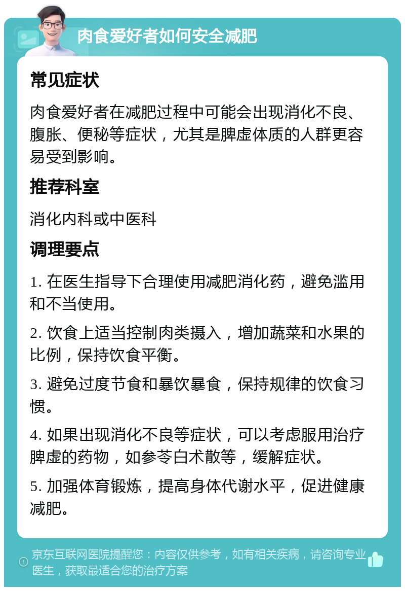 肉食爱好者如何安全减肥 常见症状 肉食爱好者在减肥过程中可能会出现消化不良、腹胀、便秘等症状，尤其是脾虚体质的人群更容易受到影响。 推荐科室 消化内科或中医科 调理要点 1. 在医生指导下合理使用减肥消化药，避免滥用和不当使用。 2. 饮食上适当控制肉类摄入，增加蔬菜和水果的比例，保持饮食平衡。 3. 避免过度节食和暴饮暴食，保持规律的饮食习惯。 4. 如果出现消化不良等症状，可以考虑服用治疗脾虚的药物，如参苓白术散等，缓解症状。 5. 加强体育锻炼，提高身体代谢水平，促进健康减肥。