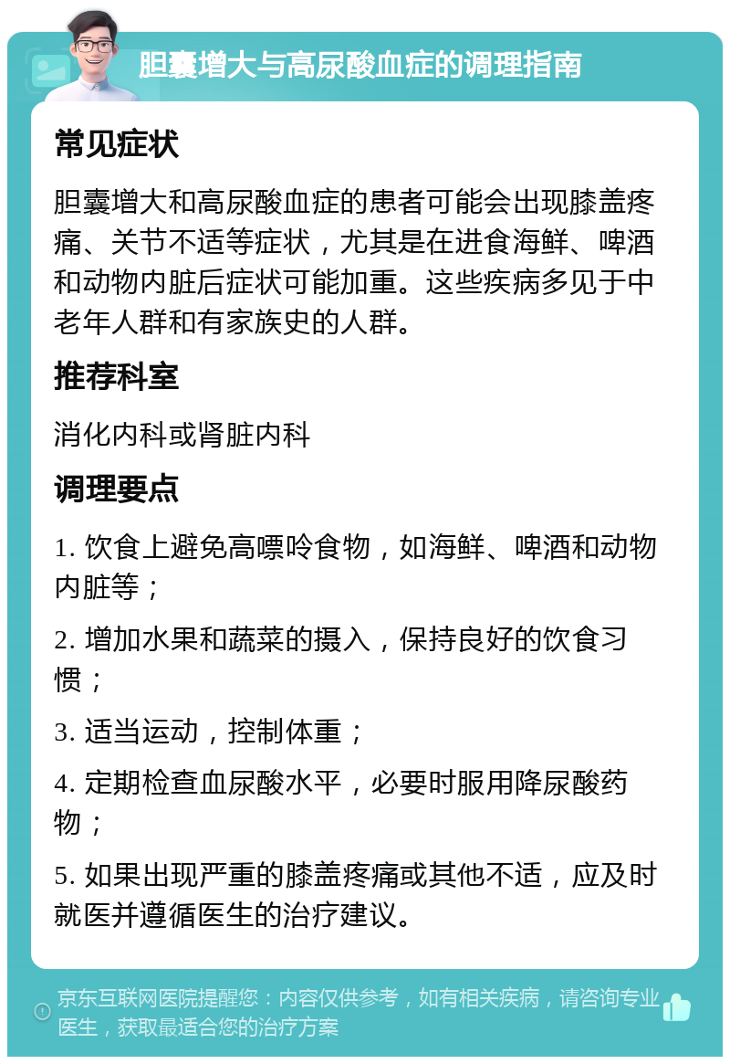 胆囊增大与高尿酸血症的调理指南 常见症状 胆囊增大和高尿酸血症的患者可能会出现膝盖疼痛、关节不适等症状，尤其是在进食海鲜、啤酒和动物内脏后症状可能加重。这些疾病多见于中老年人群和有家族史的人群。 推荐科室 消化内科或肾脏内科 调理要点 1. 饮食上避免高嘌呤食物，如海鲜、啤酒和动物内脏等； 2. 增加水果和蔬菜的摄入，保持良好的饮食习惯； 3. 适当运动，控制体重； 4. 定期检查血尿酸水平，必要时服用降尿酸药物； 5. 如果出现严重的膝盖疼痛或其他不适，应及时就医并遵循医生的治疗建议。