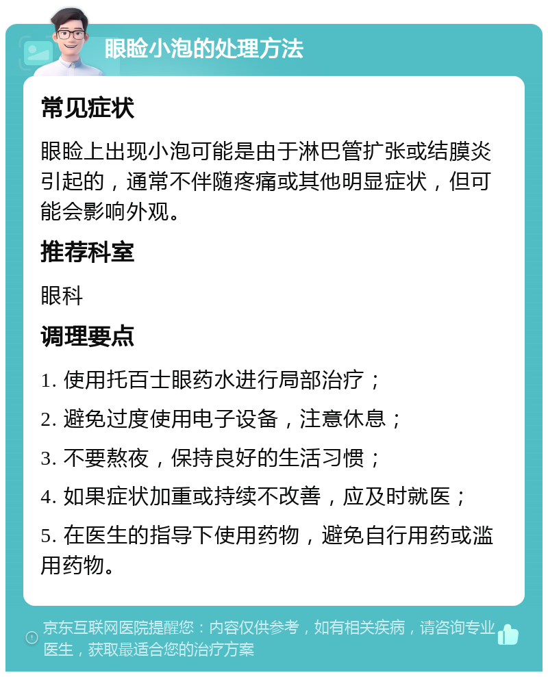 眼睑小泡的处理方法 常见症状 眼睑上出现小泡可能是由于淋巴管扩张或结膜炎引起的，通常不伴随疼痛或其他明显症状，但可能会影响外观。 推荐科室 眼科 调理要点 1. 使用托百士眼药水进行局部治疗； 2. 避免过度使用电子设备，注意休息； 3. 不要熬夜，保持良好的生活习惯； 4. 如果症状加重或持续不改善，应及时就医； 5. 在医生的指导下使用药物，避免自行用药或滥用药物。