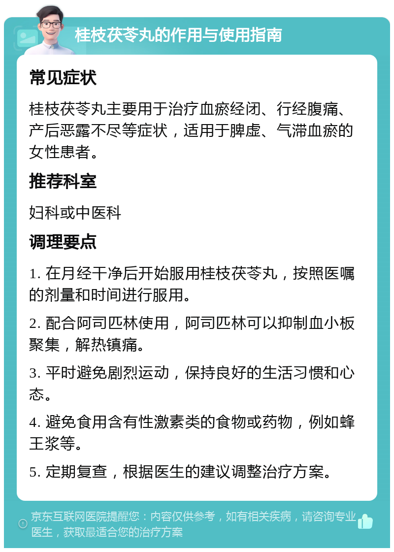 桂枝茯苓丸的作用与使用指南 常见症状 桂枝茯苓丸主要用于治疗血瘀经闭、行经腹痛、产后恶露不尽等症状，适用于脾虚、气滞血瘀的女性患者。 推荐科室 妇科或中医科 调理要点 1. 在月经干净后开始服用桂枝茯苓丸，按照医嘱的剂量和时间进行服用。 2. 配合阿司匹林使用，阿司匹林可以抑制血小板聚集，解热镇痛。 3. 平时避免剧烈运动，保持良好的生活习惯和心态。 4. 避免食用含有性激素类的食物或药物，例如蜂王浆等。 5. 定期复查，根据医生的建议调整治疗方案。