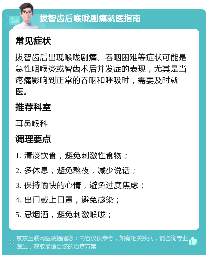 拔智齿后喉咙剧痛就医指南 常见症状 拔智齿后出现喉咙剧痛、吞咽困难等症状可能是急性咽喉炎或智齿术后并发症的表现，尤其是当疼痛影响到正常的吞咽和呼吸时，需要及时就医。 推荐科室 耳鼻喉科 调理要点 1. 清淡饮食，避免刺激性食物； 2. 多休息，避免熬夜，减少说话； 3. 保持愉快的心情，避免过度焦虑； 4. 出门戴上口罩，避免感染； 5. 忌烟酒，避免刺激喉咙；