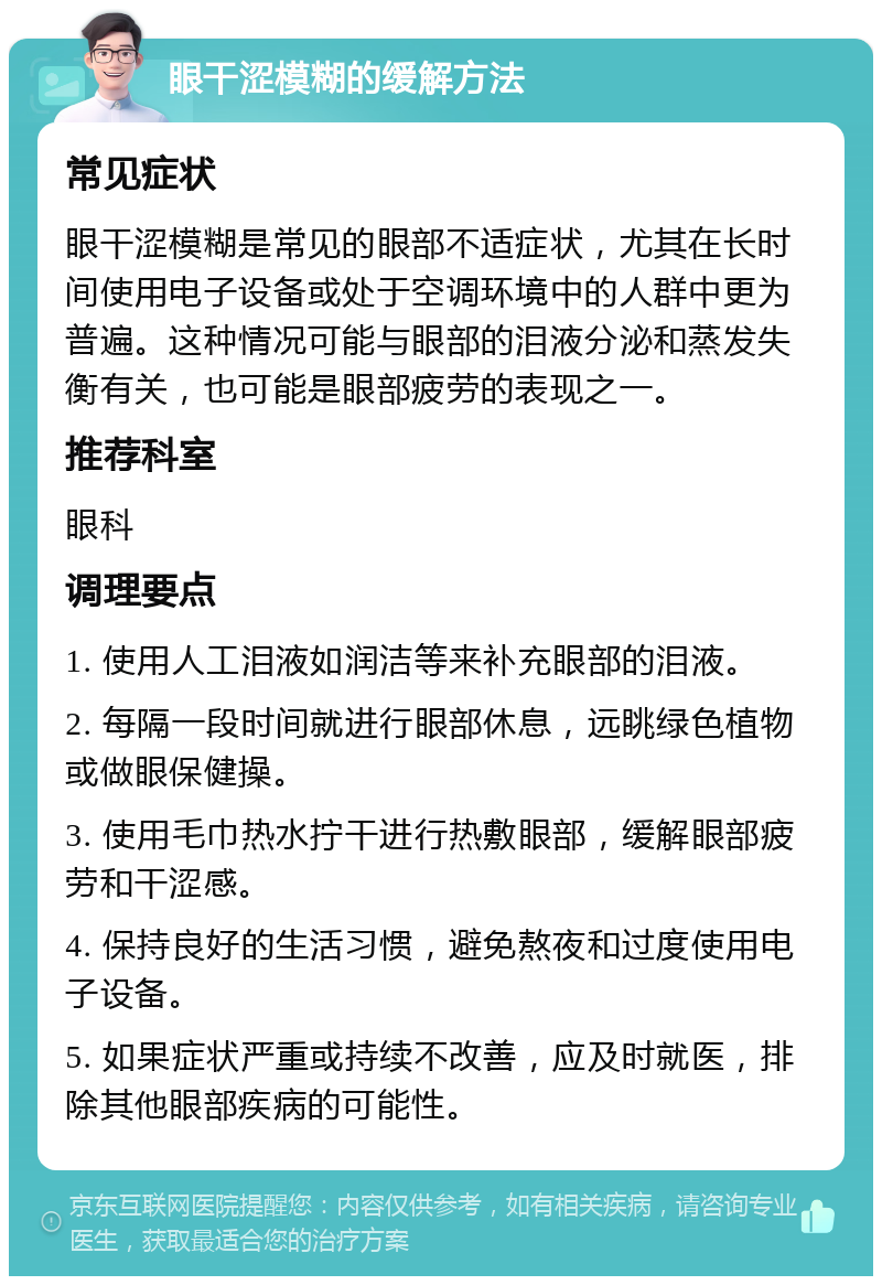 眼干涩模糊的缓解方法 常见症状 眼干涩模糊是常见的眼部不适症状，尤其在长时间使用电子设备或处于空调环境中的人群中更为普遍。这种情况可能与眼部的泪液分泌和蒸发失衡有关，也可能是眼部疲劳的表现之一。 推荐科室 眼科 调理要点 1. 使用人工泪液如润洁等来补充眼部的泪液。 2. 每隔一段时间就进行眼部休息，远眺绿色植物或做眼保健操。 3. 使用毛巾热水拧干进行热敷眼部，缓解眼部疲劳和干涩感。 4. 保持良好的生活习惯，避免熬夜和过度使用电子设备。 5. 如果症状严重或持续不改善，应及时就医，排除其他眼部疾病的可能性。