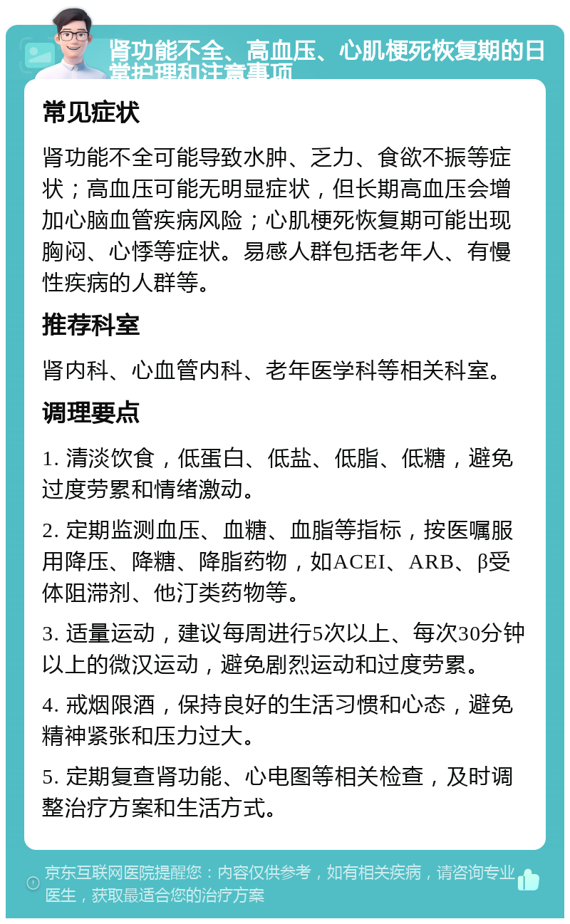 肾功能不全、高血压、心肌梗死恢复期的日常护理和注意事项 常见症状 肾功能不全可能导致水肿、乏力、食欲不振等症状；高血压可能无明显症状，但长期高血压会增加心脑血管疾病风险；心肌梗死恢复期可能出现胸闷、心悸等症状。易感人群包括老年人、有慢性疾病的人群等。 推荐科室 肾内科、心血管内科、老年医学科等相关科室。 调理要点 1. 清淡饮食，低蛋白、低盐、低脂、低糖，避免过度劳累和情绪激动。 2. 定期监测血压、血糖、血脂等指标，按医嘱服用降压、降糖、降脂药物，如ACEI、ARB、β受体阻滞剂、他汀类药物等。 3. 适量运动，建议每周进行5次以上、每次30分钟以上的微汉运动，避免剧烈运动和过度劳累。 4. 戒烟限酒，保持良好的生活习惯和心态，避免精神紧张和压力过大。 5. 定期复查肾功能、心电图等相关检查，及时调整治疗方案和生活方式。