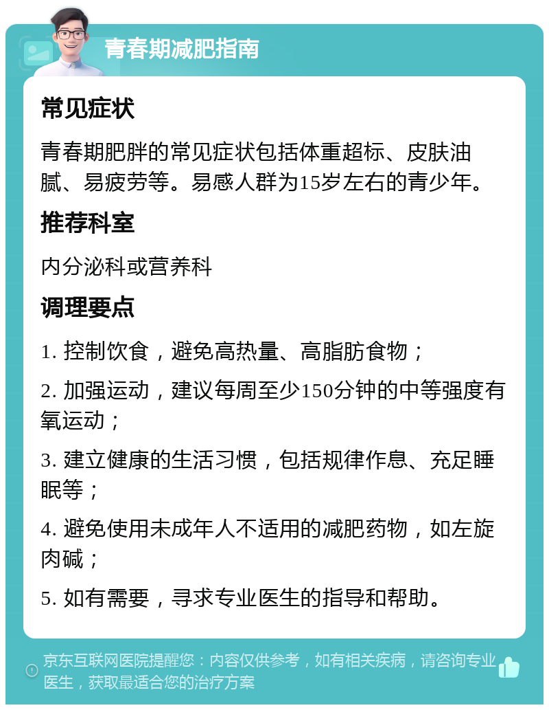 青春期减肥指南 常见症状 青春期肥胖的常见症状包括体重超标、皮肤油腻、易疲劳等。易感人群为15岁左右的青少年。 推荐科室 内分泌科或营养科 调理要点 1. 控制饮食，避免高热量、高脂肪食物； 2. 加强运动，建议每周至少150分钟的中等强度有氧运动； 3. 建立健康的生活习惯，包括规律作息、充足睡眠等； 4. 避免使用未成年人不适用的减肥药物，如左旋肉碱； 5. 如有需要，寻求专业医生的指导和帮助。