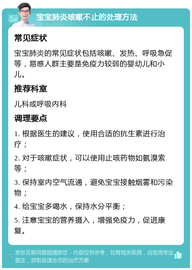 宝宝肺炎咳嗽不止的处理方法 常见症状 宝宝肺炎的常见症状包括咳嗽、发热、呼吸急促等，易感人群主要是免疫力较弱的婴幼儿和小儿。 推荐科室 儿科或呼吸内科 调理要点 1. 根据医生的建议，使用合适的抗生素进行治疗； 2. 对于咳嗽症状，可以使用止咳药物如氨溴索等； 3. 保持室内空气流通，避免宝宝接触烟雾和污染物； 4. 给宝宝多喝水，保持水分平衡； 5. 注意宝宝的营养摄入，增强免疫力，促进康复。