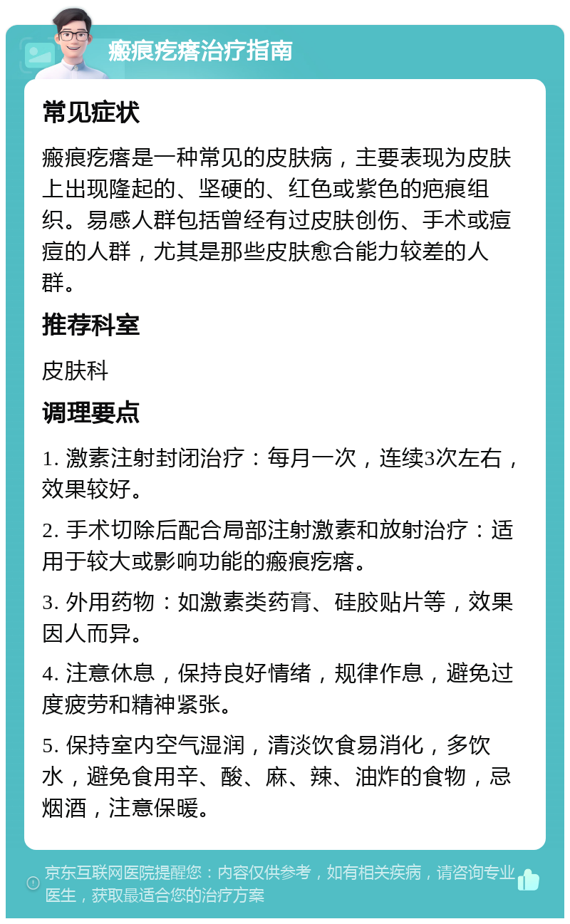 瘢痕疙瘩治疗指南 常见症状 瘢痕疙瘩是一种常见的皮肤病，主要表现为皮肤上出现隆起的、坚硬的、红色或紫色的疤痕组织。易感人群包括曾经有过皮肤创伤、手术或痘痘的人群，尤其是那些皮肤愈合能力较差的人群。 推荐科室 皮肤科 调理要点 1. 激素注射封闭治疗：每月一次，连续3次左右，效果较好。 2. 手术切除后配合局部注射激素和放射治疗：适用于较大或影响功能的瘢痕疙瘩。 3. 外用药物：如激素类药膏、硅胶贴片等，效果因人而异。 4. 注意休息，保持良好情绪，规律作息，避免过度疲劳和精神紧张。 5. 保持室内空气湿润，清淡饮食易消化，多饮水，避免食用辛、酸、麻、辣、油炸的食物，忌烟酒，注意保暖。