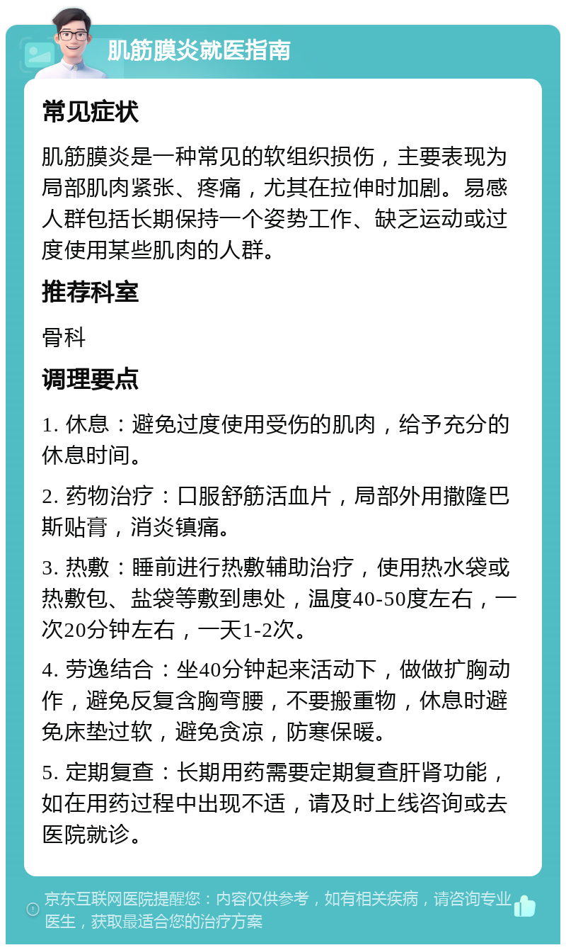 肌筋膜炎就医指南 常见症状 肌筋膜炎是一种常见的软组织损伤，主要表现为局部肌肉紧张、疼痛，尤其在拉伸时加剧。易感人群包括长期保持一个姿势工作、缺乏运动或过度使用某些肌肉的人群。 推荐科室 骨科 调理要点 1. 休息：避免过度使用受伤的肌肉，给予充分的休息时间。 2. 药物治疗：口服舒筋活血片，局部外用撒隆巴斯贴膏，消炎镇痛。 3. 热敷：睡前进行热敷辅助治疗，使用热水袋或热敷包、盐袋等敷到患处，温度40-50度左右，一次20分钟左右，一天1-2次。 4. 劳逸结合：坐40分钟起来活动下，做做扩胸动作，避免反复含胸弯腰，不要搬重物，休息时避免床垫过软，避免贪凉，防寒保暖。 5. 定期复查：长期用药需要定期复查肝肾功能，如在用药过程中出现不适，请及时上线咨询或去医院就诊。